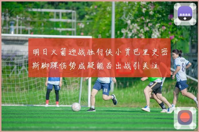 明日火箭迎战独行侠小贾巴里史密斯脚踝伤势成疑能否出战引关注