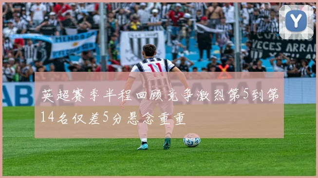 英超赛季半程回顾竞争激烈第5到第14名仅差5分悬念重重