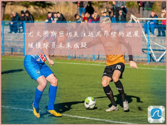 尤文图斯密切关注迈尼昂续约进展缓慢球员未来成疑