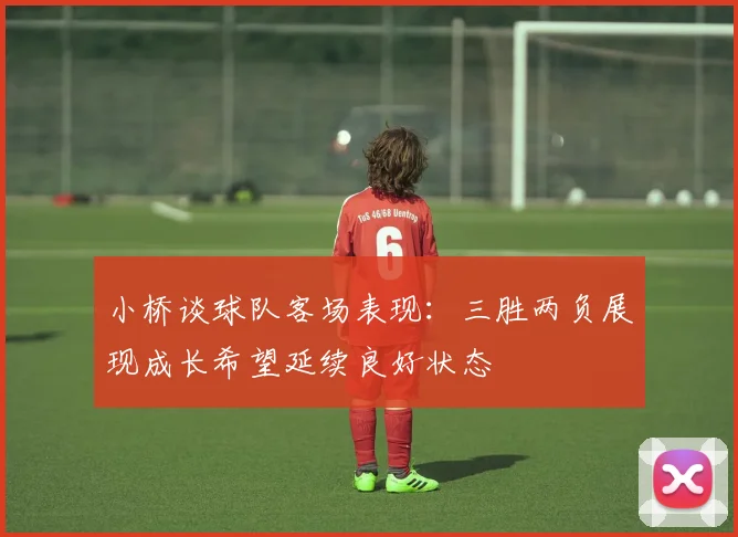 小桥谈球队客场表现：三胜两负展现成长希望延续良好状态