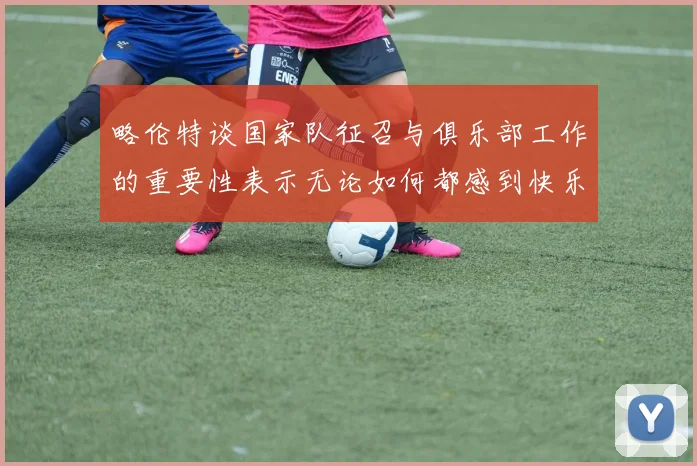 略伦特谈国家队征召与俱乐部工作的重要性表示无论如何都感到快乐