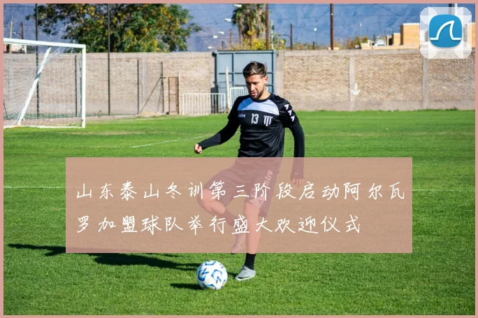 山东泰山冬训第三阶段启动阿尔瓦罗加盟球队举行盛大欢迎仪式