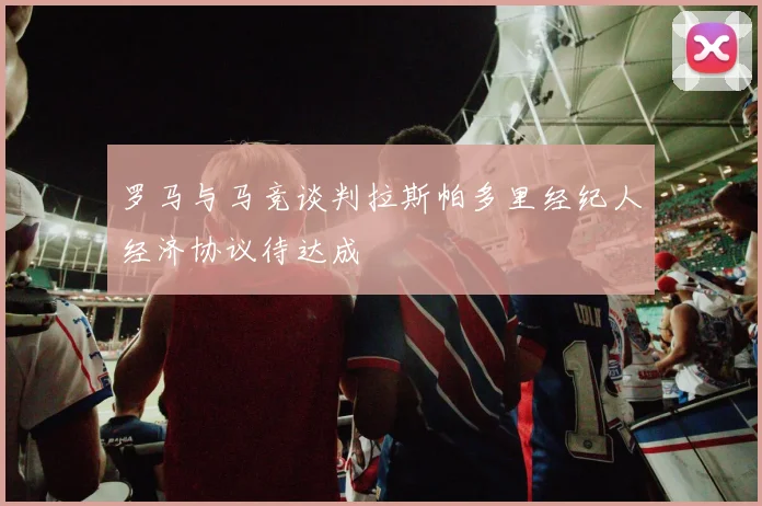 罗马与马竞谈判拉斯帕多里经纪人经济协议待达成
