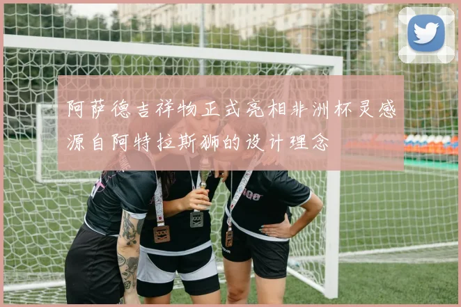 阿萨德吉祥物正式亮相非洲杯灵感源自阿特拉斯狮的设计理念
