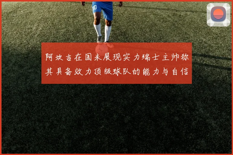 阿坎吉在国米展现实力瑞士主帅称其具备效力顶级球队的能力与自信