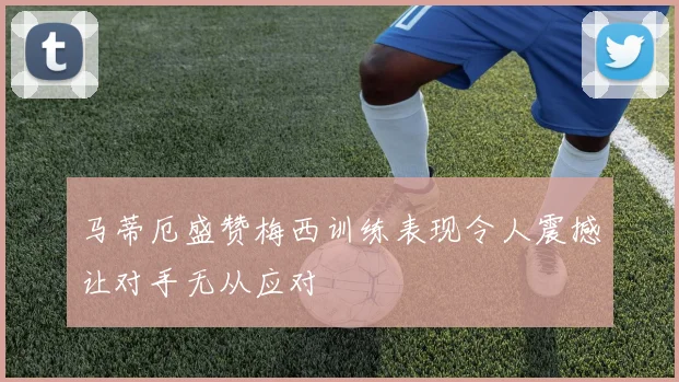 马蒂厄盛赞梅西训练表现令人震撼让对手无从应对