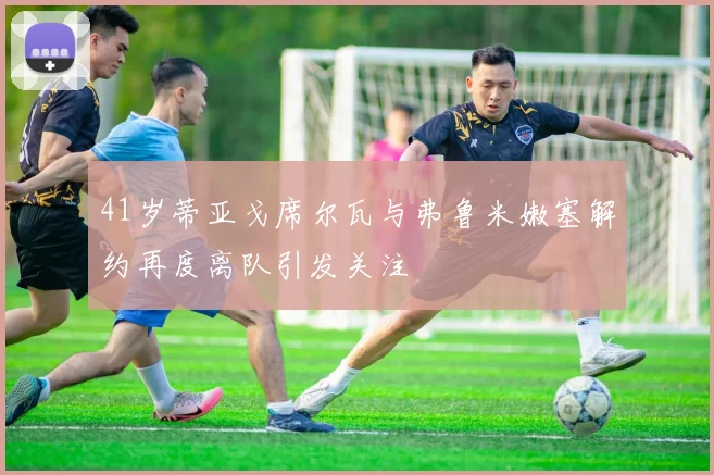 41岁蒂亚戈席尔瓦与弗鲁米嫩塞解约再度离队引发关注