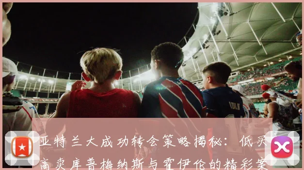 亚特兰大成功转会策略揭秘：低买高卖库普梅纳斯与霍伊伦的精彩案例