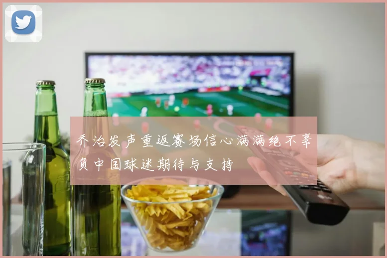乔治发声重返赛场信心满满绝不辜负中国球迷期待与支持