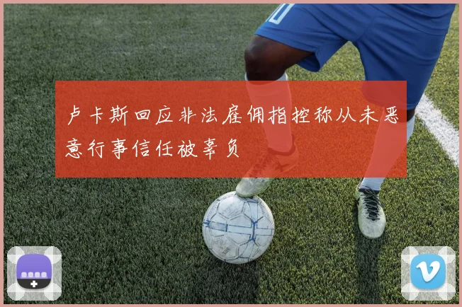 卢卡斯回应非法雇佣指控称从未恶意行事信任被辜负