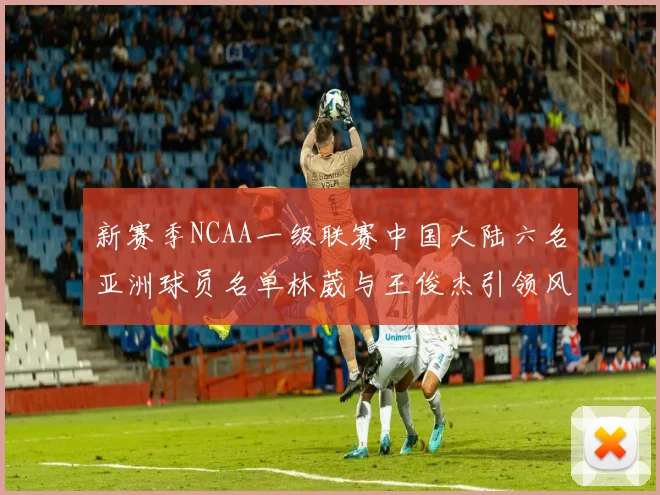 新赛季NCAA一级联赛中国大陆六名亚洲球员名单林葳与王俊杰引领风骚