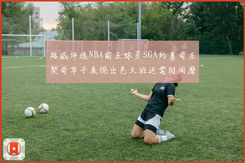 路威评选NBA前五球员SGA约基奇东契奇华子表现出色文班还需时间磨练