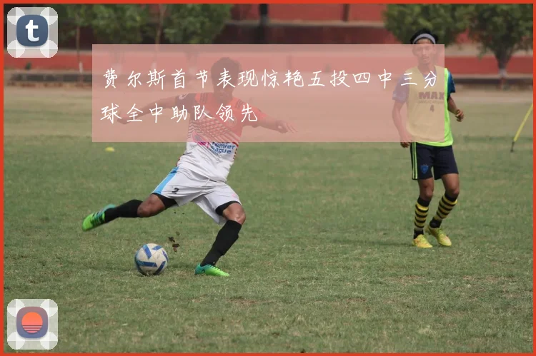 费尔斯首节表现惊艳五投四中三分球全中助队领先