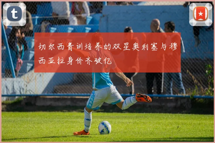 切尔西青训培养的双星奥利塞与穆西亚拉身价齐破亿