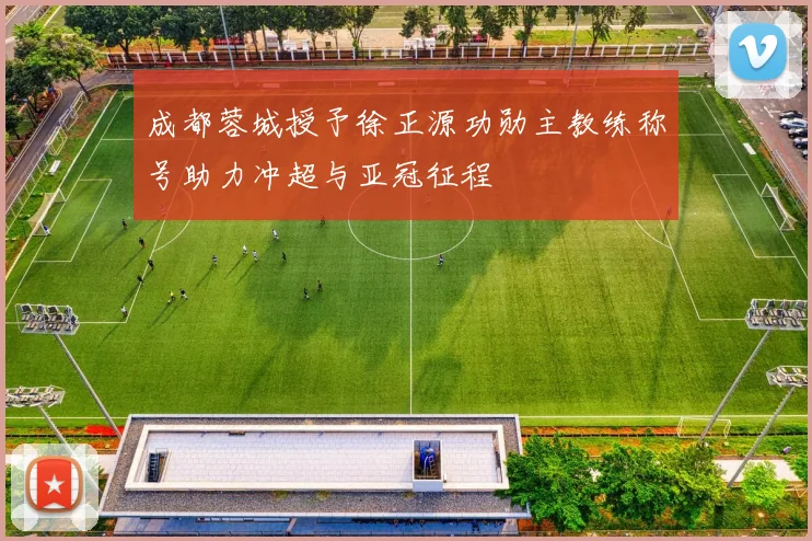 成都蓉城授予徐正源功勋主教练称号助力冲超与亚冠征程