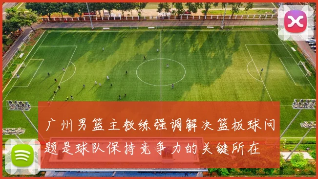 广州男篮主教练强调解决篮板球问题是球队保持竞争力的关键所在