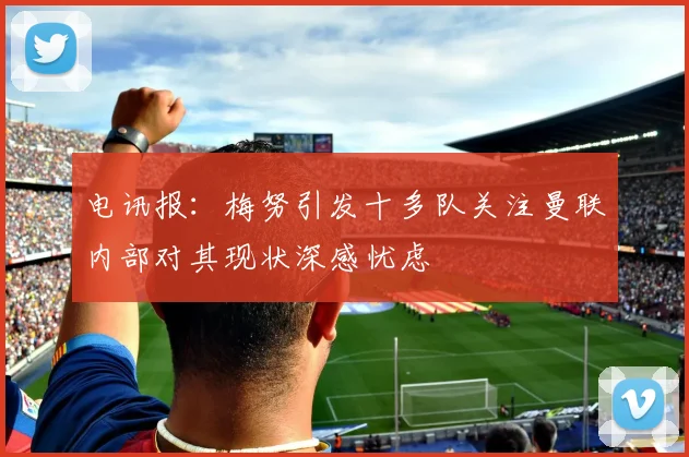 电讯报：梅努引发十多队关注曼联内部对其现状深感忧虑