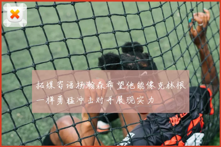 拓媒寄语杨瀚森希望他能像克林根一样勇猛冲击对手展现实力