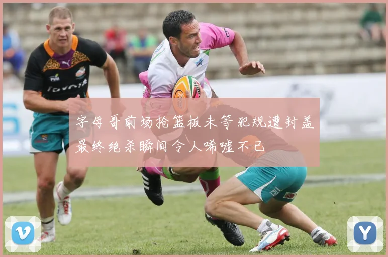 字母哥前场抢篮板未等犯规遭封盖最终绝杀瞬间令人唏嘘不已