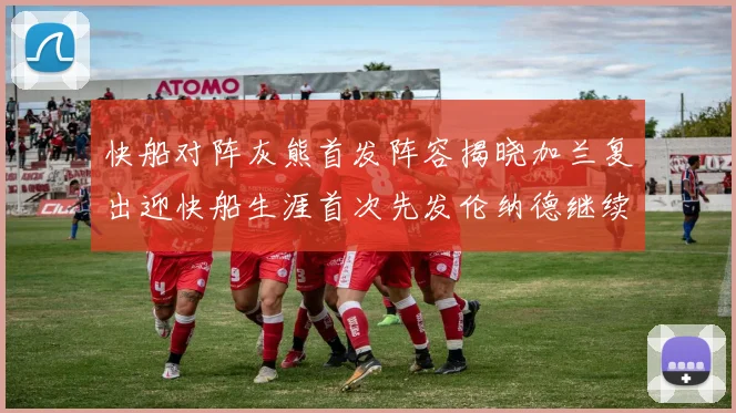 快船对阵灰熊首发阵容揭晓加兰复出迎快船生涯首次先发伦纳德继续出战