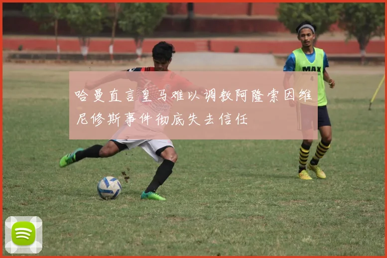 哈曼直言皇马难以调教阿隆索因维尼修斯事件彻底失去信任