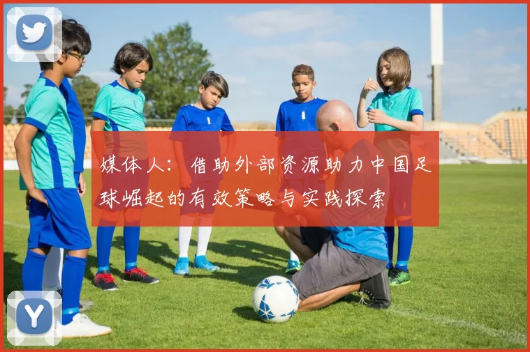 媒体人：借助外部资源助力中国足球崛起的有效策略与实践探索