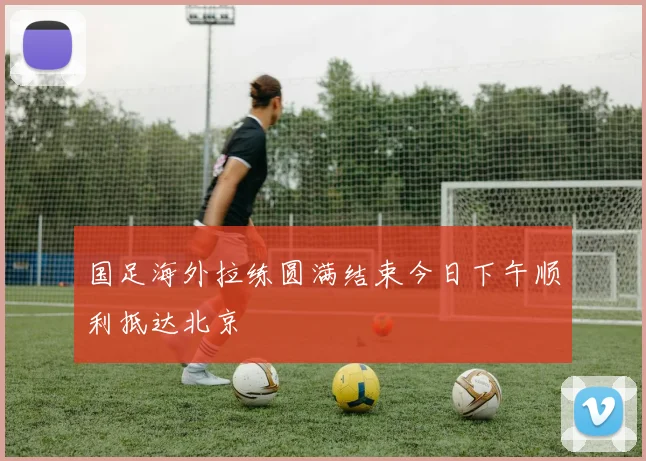 国足海外拉练圆满结束今日下午顺利抵达北京
