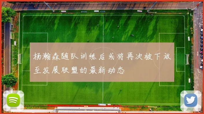 杨瀚森随队训练后或将再次被下放至发展联盟的最新动态